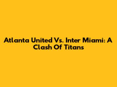Atlanta United Vs. Inter Miami: A Clash Of Titans