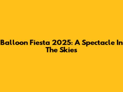 Balloon Fiesta 2025: A Spectacle In The Skies