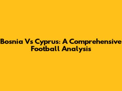 Bosnia Vs Cyprus: A Comprehensive Football Analysis