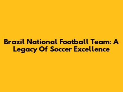 Brazil National Football Team: A Legacy Of Soccer Excellence