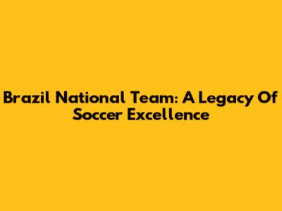 Brazil National Team: A Legacy Of Soccer Excellence