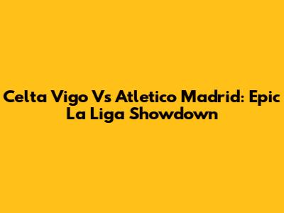 Celta Vigo Vs Atletico Madrid: Epic La Liga Showdown