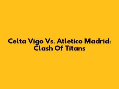 Celta Vigo Vs. Atletico Madrid: Clash Of Titans