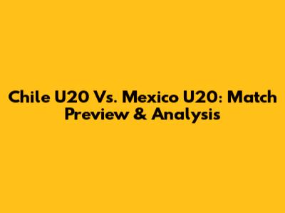 Chile U20 Vs. Mexico U20: Match Preview & Analysis