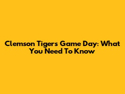Clemson Tigers Game Day: What You Need To Know