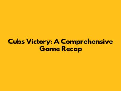 Cubs Victory: A Comprehensive Game Recap
