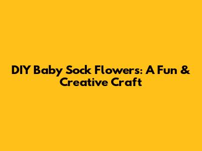 DIY Baby Sock Flowers: A Fun & Creative Craft