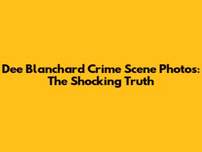 Dee Blanchard Crime Scene Photos: The Shocking Truth