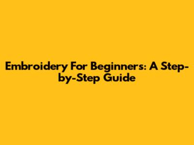 Embroidery For Beginners: A Step-by-Step Guide