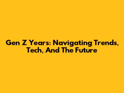 Gen Z Years: Navigating Trends, Tech, And The Future