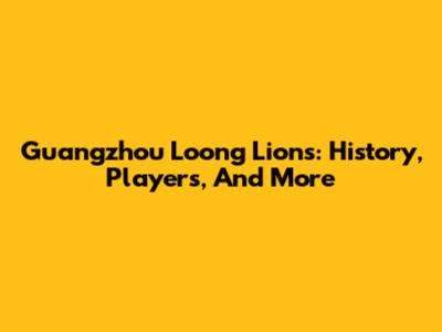 Guangzhou Loong Lions: History, Players, And More