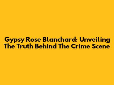 Gypsy Rose Blanchard: Unveiling The Truth Behind The Crime Scene