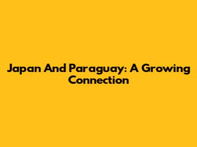 Japan And Paraguay: A Growing Connection