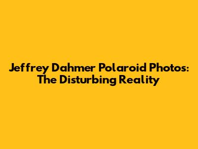 Jeffrey Dahmer Polaroid Photos: The Disturbing Reality