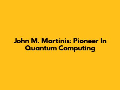 John M. Martinis: Pioneer In Quantum Computing