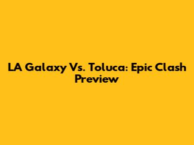 LA Galaxy Vs. Toluca: Epic Clash Preview