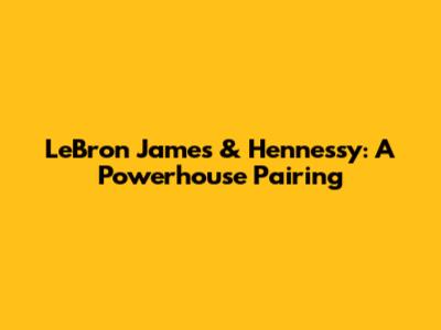 LeBron James & Hennessy: A Powerhouse Pairing