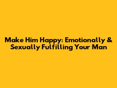 Make Him Happy: Emotionally & Sexually Fulfilling Your Man