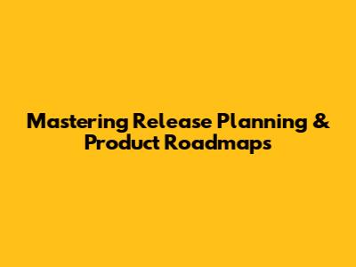 Mastering Release Planning & Product Roadmaps