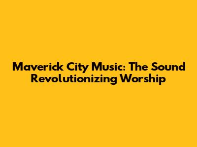 Maverick City Music: The Sound Revolutionizing Worship