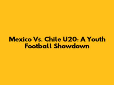 Mexico Vs. Chile U20: A Youth Football Showdown