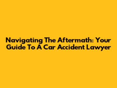 Navigating The Aftermath: Your Guide To A Car Accident Lawyer