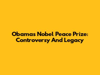 Obama's Nobel Peace Prize: Controversy And Legacy