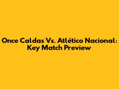 Once Caldas Vs. Atlético Nacional: Key Match Preview