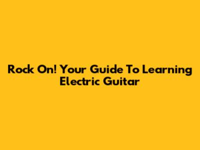 Rock On! Your Guide To Learning Electric Guitar