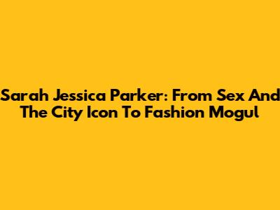 Sarah Jessica Parker: From 'Sex And The City' Icon To Fashion Mogul