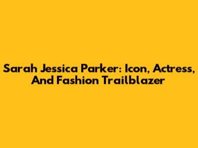 Sarah Jessica Parker: Icon, Actress, And Fashion Trailblazer