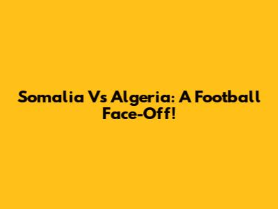Somalia Vs Algeria: A Football Face-Off!