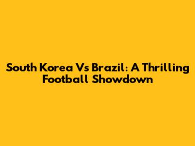 South Korea Vs Brazil: A Thrilling Football Showdown