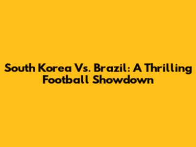 South Korea Vs. Brazil: A Thrilling Football Showdown