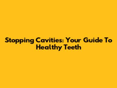 Stopping Cavities: Your Guide To Healthy Teeth