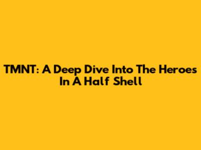 TMNT: A Deep Dive Into The Heroes In A Half Shell