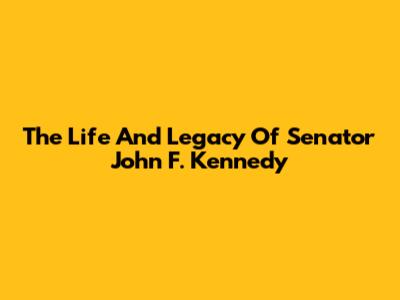 The Life And Legacy Of Senator John F. Kennedy