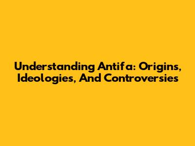 Understanding Antifa: Origins, Ideologies, And Controversies